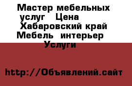 Мастер мебельных услуг › Цена ­ 500 - Хабаровский край Мебель, интерьер » Услуги   